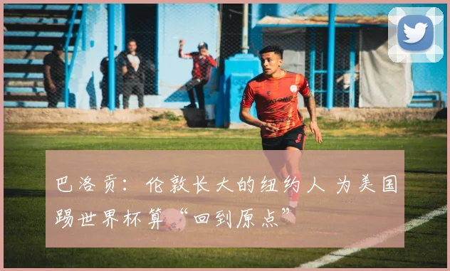 巴洛贡:伦敦长大的纽约人 为美国踢世界杯算“回到原点”