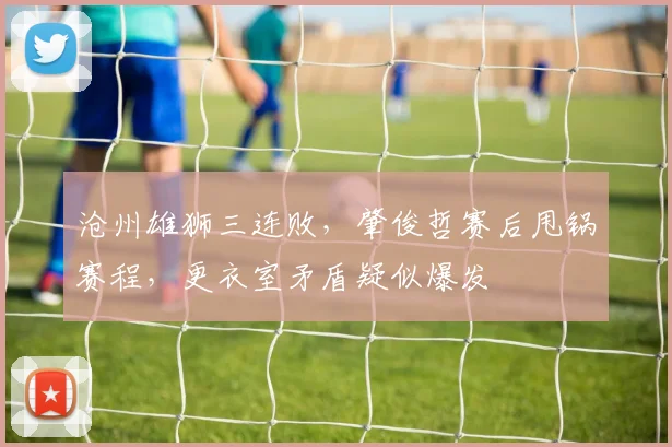 沧州雄狮三连败,肇俊哲赛后甩锅赛程,更衣室矛盾疑似爆发