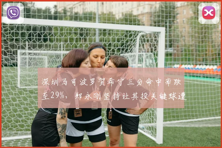 深圳马可波罗贺希宁三分命中率跌至29%,郑永刚坚持让其投关键球遭质疑