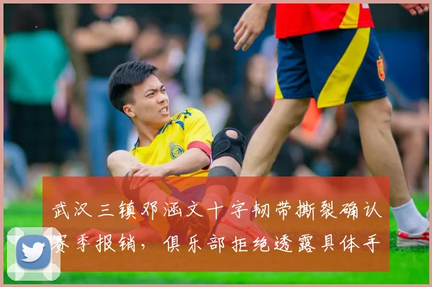武汉三镇邓涵文十字韧带撕裂确认赛季报销,俱乐部拒绝透露具体手术细节