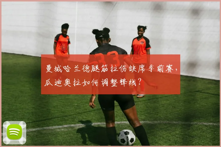曼城哈兰德腿筋拉伤缺席季前赛,瓜迪奥拉如何调整锋线?
