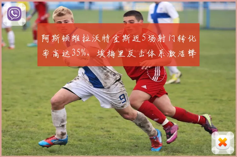 阿斯顿维拉沃特金斯近5场射门转化率高达35%,埃梅里反击体系激活锋线
