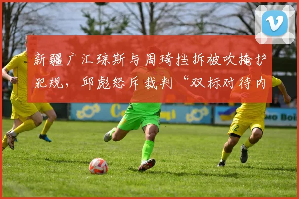 新疆广汇琼斯与周琦挡拆被吹掩护犯规,邱彪怒斥裁判“双标对待内线”