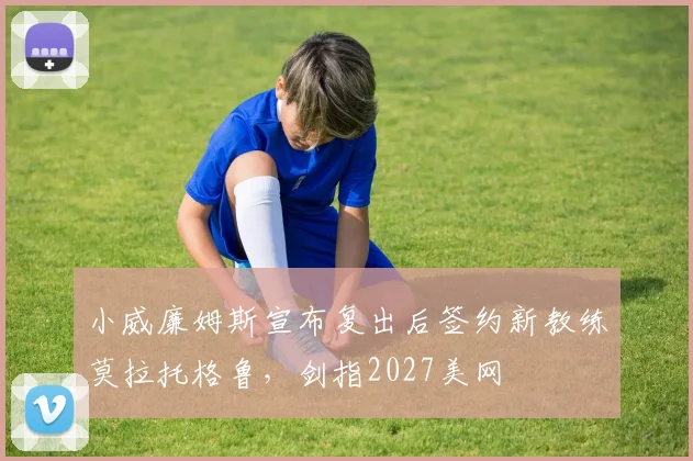 小威廉姆斯宣布复出后签约新教练莫拉托格鲁,剑指2027美网