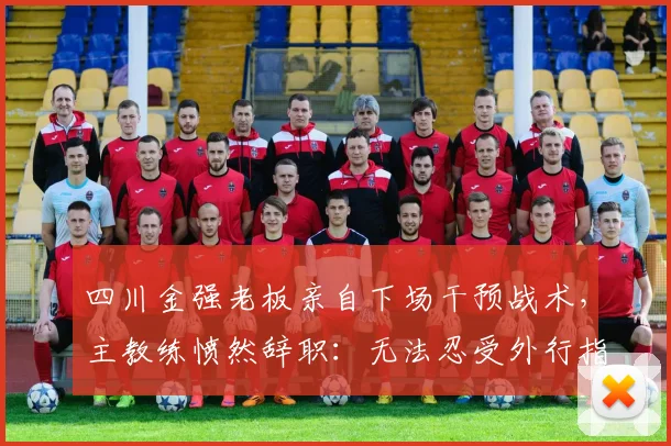 四川金强老板亲自下场干预战术，主教练愤然辞职：无法忍受外行指挥